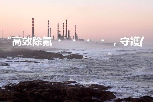 “高效除氟，守護(hù)碧水藍(lán)天——廢水中氟離子處理新篇章”